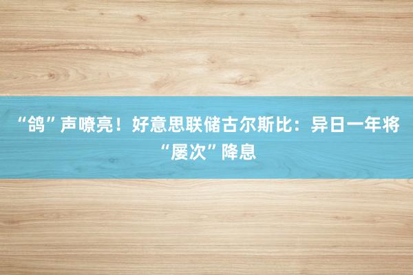 “鸽”声嘹亮！好意思联储古尔斯比：异日一年将“屡次”降息