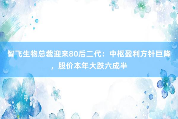 智飞生物总裁迎来80后二代：中枢盈利方针巨降，股价本年大跌六成半