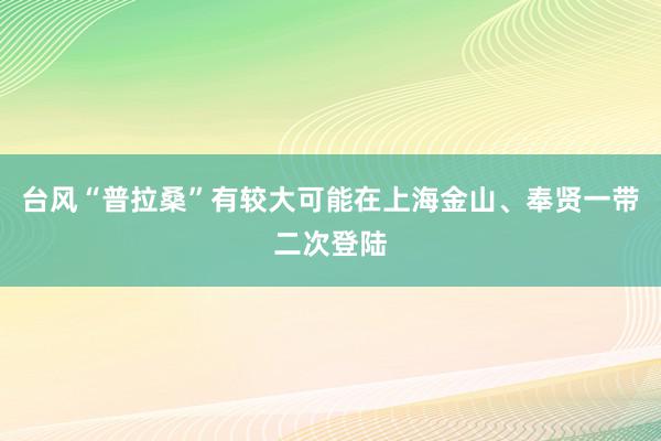 台风“普拉桑”有较大可能在上海金山、奉贤一带二次登陆