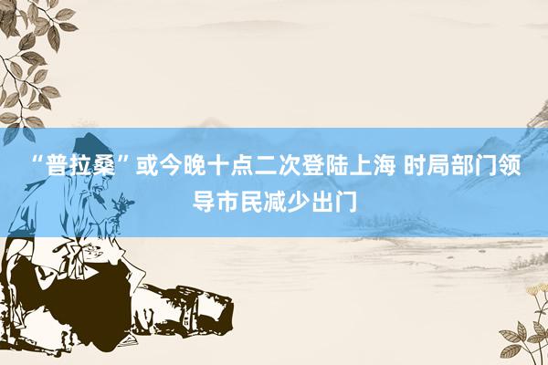 “普拉桑”或今晚十点二次登陆上海 时局部门领导市民减少出门