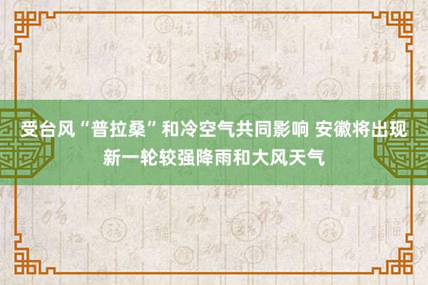 受台风“普拉桑”和冷空气共同影响 安徽将出现新一轮较强降雨和大风天气