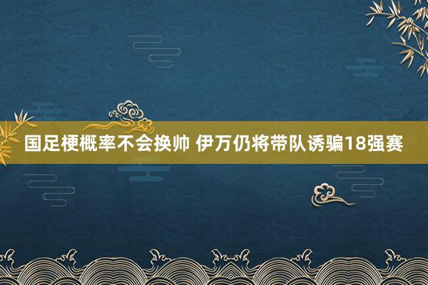 国足梗概率不会换帅 伊万仍将带队诱骗18强赛