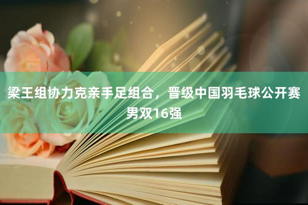 梁王组协力克亲手足组合，晋级中国羽毛球公开赛男双16强