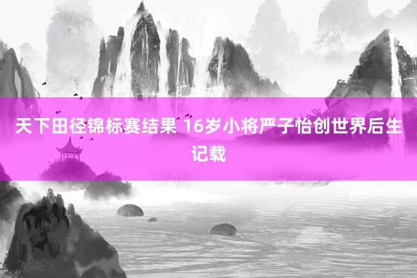 天下田径锦标赛结果 16岁小将严子怡创世界后生记载