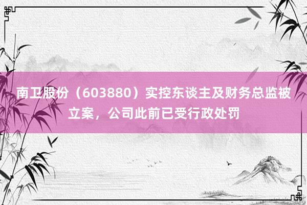 南卫股份（603880）实控东谈主及财务总监被立案，公司此前已受行政处罚