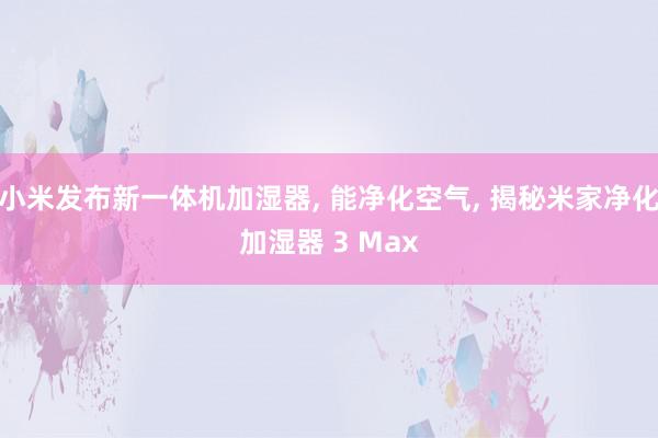 小米发布新一体机加湿器, 能净化空气, 揭秘米家净化加湿器 3 Max