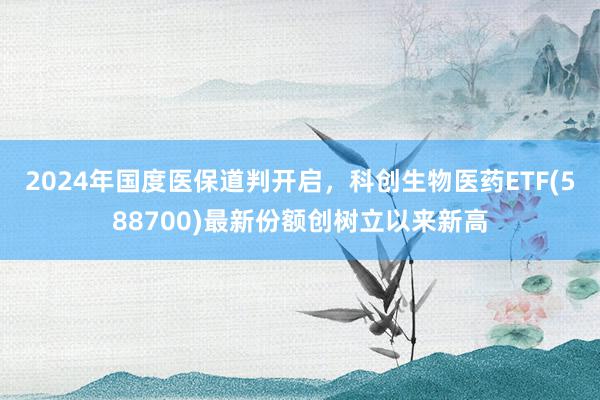 2024年国度医保道判开启，科创生物医药ETF(588700)最新份额创树立以来新高