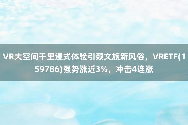 VR大空间千里浸式体验引颈文旅新风俗，VRETF(159786)强势涨近3%，冲击4连涨