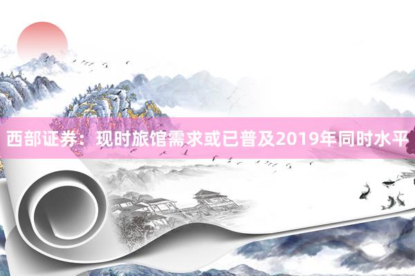 西部证券：现时旅馆需求或已普及2019年同时水平