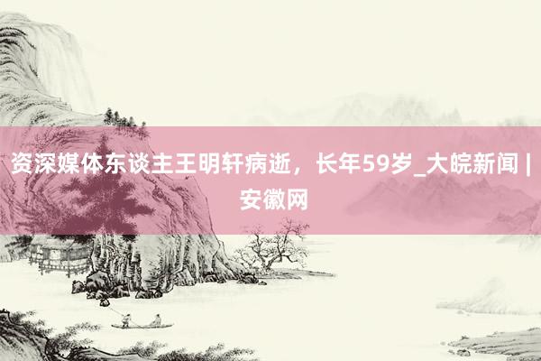 资深媒体东谈主王明轩病逝，长年59岁_大皖新闻 | 安徽网