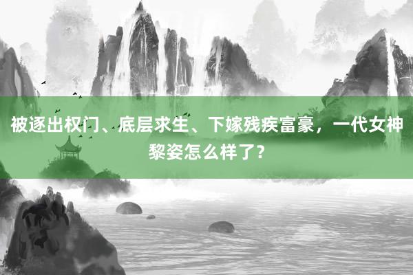 被逐出权门、底层求生、下嫁残疾富豪，一代女神黎姿怎么样了？