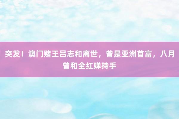 突发！澳门赌王吕志和离世，曾是亚洲首富，八月曾和全红婵持手