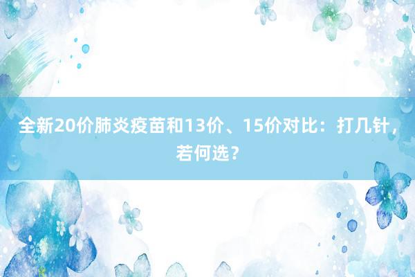 全新20价肺炎疫苗和13价、15价对比：打几针，若何选？