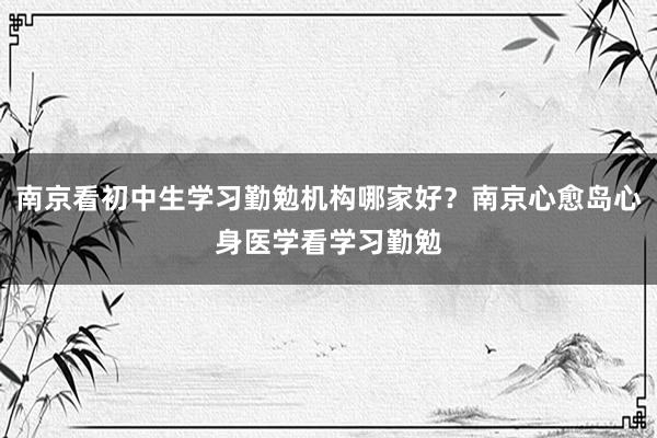 南京看初中生学习勤勉机构哪家好？南京心愈岛心身医学看学习勤勉